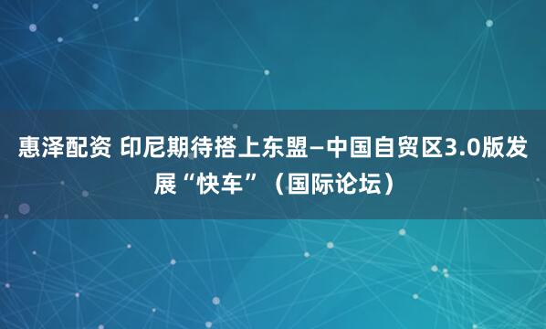 惠泽配资 印尼期待搭上东盟—中国自贸区3.0版发展“快车”（国际论坛）