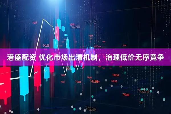 港盛配资 优化市场出清机制，治理低价无序竞争