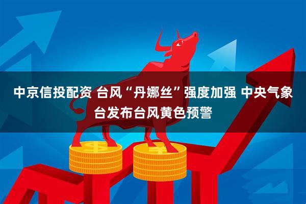 中京信投配资 台风“丹娜丝”强度加强 中央气象台发布台风黄色预警