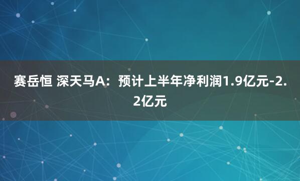 赛岳恒 深天马A：预计上半年净利润1.9亿元-2.2亿元