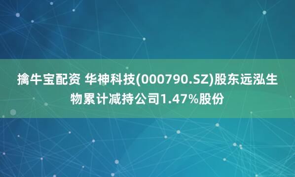 擒牛宝配资 华神科技(000790.SZ)股东远泓生物累计减持公司1.47%股份