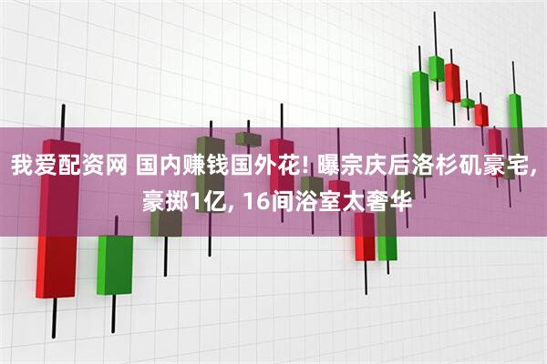 我爱配资网 国内赚钱国外花! 曝宗庆后洛杉矶豪宅, 豪掷1亿, 16间浴室太奢华