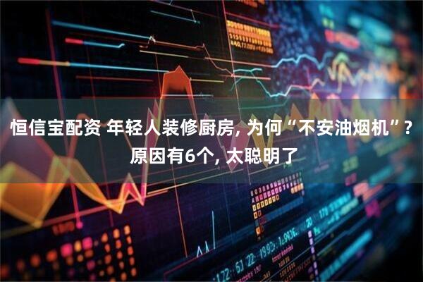 恒信宝配资 年轻人装修厨房, 为何“不安油烟机”? 原因有6个, 太聪明了