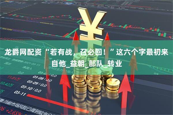 龙爵网配资 “若有战，召必回！”这六个字最初来自他_益朝_部队_转业