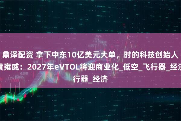 鼎泽配资 拿下中东10亿美元大单，时的科技创始人黄雍威：2027年eVTOL将迎商业化_低空_飞行器_经济