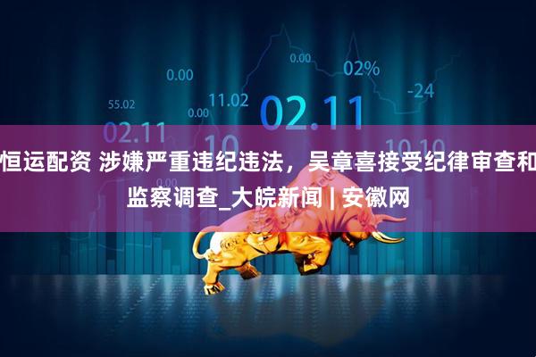 恒运配资 涉嫌严重违纪违法，吴章喜接受纪律审查和监察调查_大皖新闻 | 安徽网