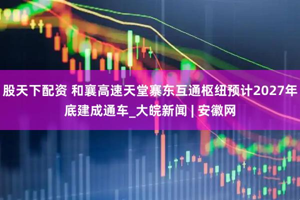 股天下配资 和襄高速天堂寨东互通枢纽预计2027年底建成通车_大皖新闻 | 安徽网