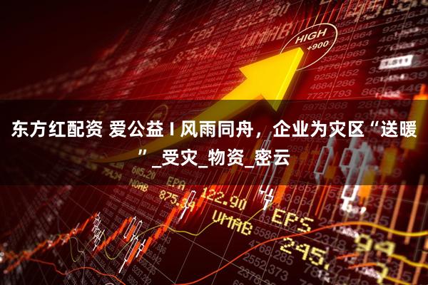 东方红配资 爱公益 I 风雨同舟，企业为灾区“送暖”_受灾_物资_密云