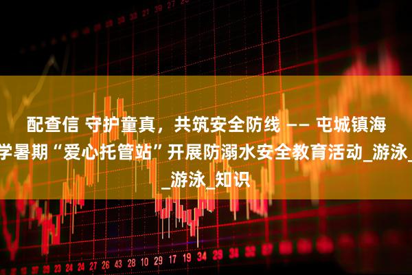 配查信 守护童真，共筑安全防线 —— 屯城镇海军小学暑期“爱心托管站”开展防溺水安全教育活动_游泳_知识