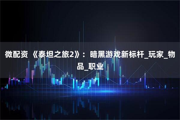 微配资 《泰坦之旅2》：暗黑游戏新标杆_玩家_物品_职业