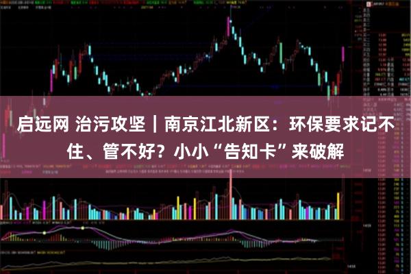 启远网 治污攻坚｜南京江北新区：环保要求记不住、管不好？小小“告知卡”来破解