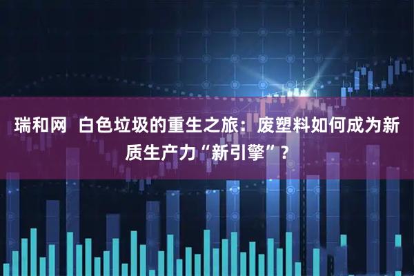 瑞和网  白色垃圾的重生之旅：废塑料如何成为新质生产力“新引擎”？