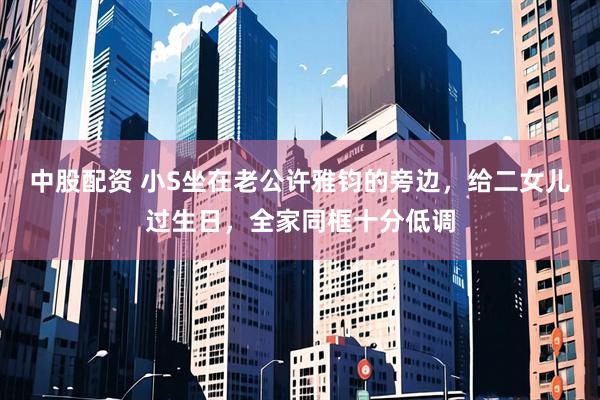 中股配资 小S坐在老公许雅钧的旁边，给二女儿过生日，全家同框十分低调