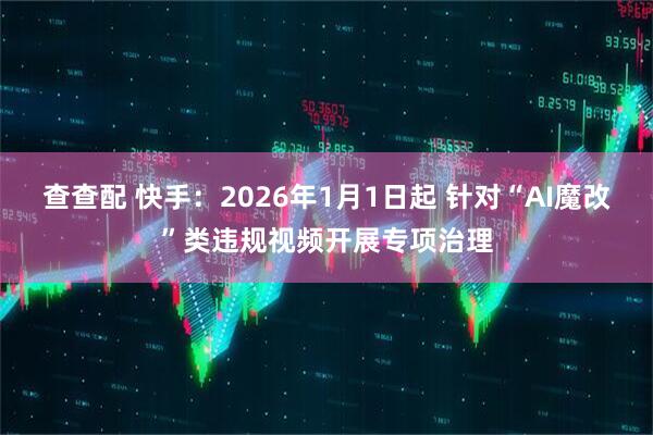 查查配 快手：2026年1月1日起 针对“AI魔改”类违规视频开展专项治理