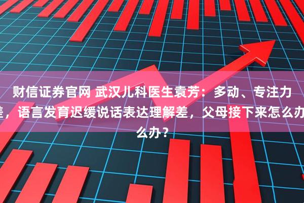 财信证券官网 武汉儿科医生袁芳：多动、专注力差，语言发育迟缓说话表达理解差，父母接下来怎么办？