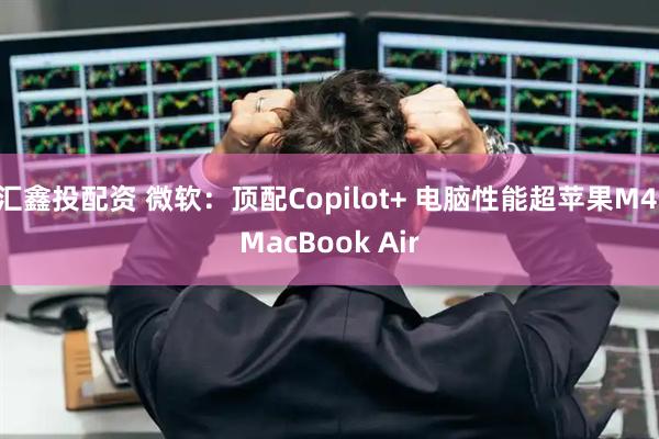 汇鑫投配资 微软：顶配Copilot+ 电脑性能超苹果M4 MacBook Air