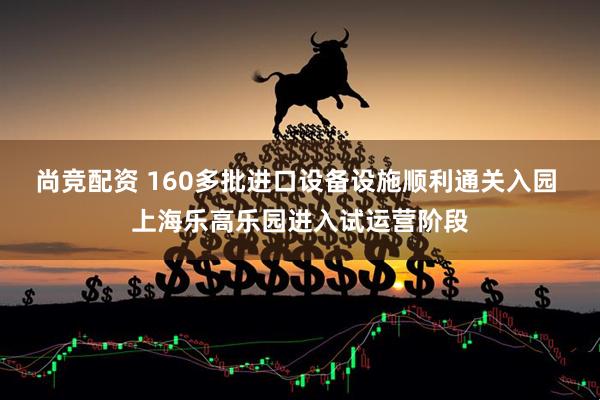 尚竞配资 160多批进口设备设施顺利通关入园 上海乐高乐园进入试运营阶段