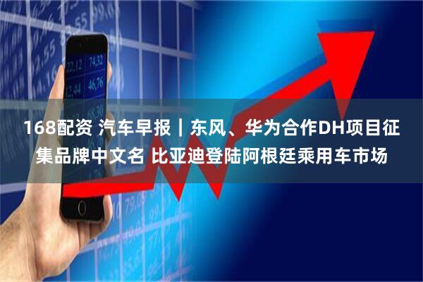 168配资 汽车早报｜东风、华为合作DH项目征集品牌中文名 比亚迪登陆阿根廷乘用车市场