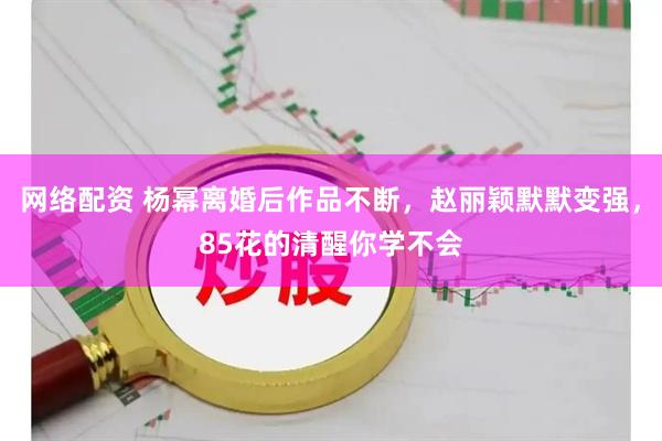 网络配资 杨幂离婚后作品不断，赵丽颖默默变强，85花的清醒你学不会