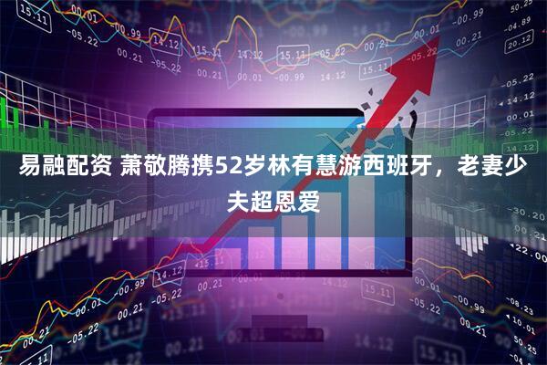 易融配资 萧敬腾携52岁林有慧游西班牙，老妻少夫超恩爱